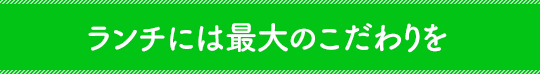 ランチには最大のこだわりを